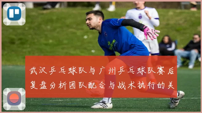 武汉乒乓球队与广州乒乓球队赛后复盘分析团队配合与战术执行的关键要素