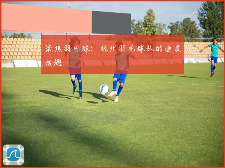 聚焦羽毛球：杭州羽毛球队的速度话题