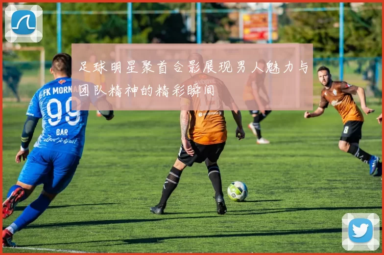 足球明星聚首合影展现男人魅力与团队精神的精彩瞬间