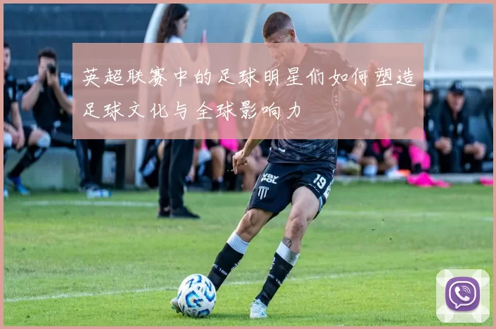 英超联赛中的足球明星们如何塑造足球文化与全球影响力