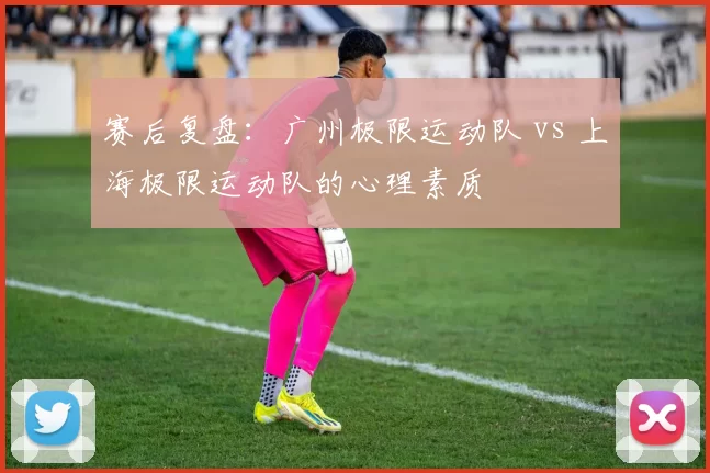 赛后复盘：广州极限运动队 vs 上海极限运动队的心理素质