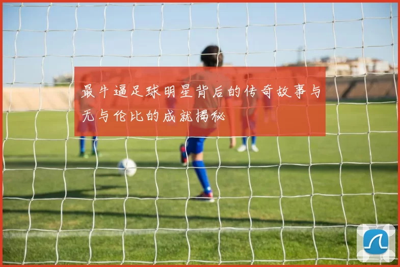最牛逼足球明星背后的传奇故事与无与伦比的成就揭秘