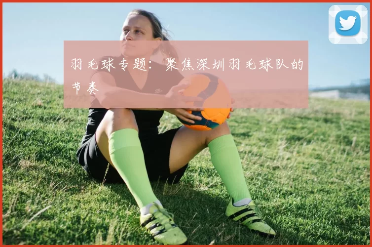 羽毛球专题：聚焦深圳羽毛球队的节奏