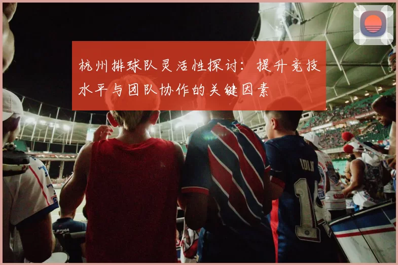 杭州排球队灵活性探讨：提升竞技水平与团队协作的关键因素